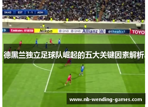 德黑兰独立足球队崛起的五大关键因素解析 德黑兰独立足球队崛起的五大关键因素解析
