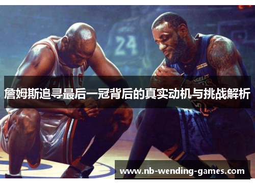 詹姆斯追寻最后一冠背后的真实动机与挑战解析