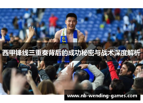 西甲锋线三重奏背后的成功秘密与战术深度解析 西甲锋线三重奏背后的成功秘密与战术深度解析