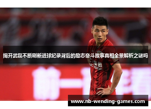 揭开武磊不断刷新进球纪录背后的励志奋斗故事真相全景解析之谜吗