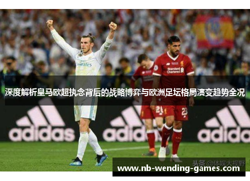 深度解析皇马欧超执念背后的战略博弈与欧洲足坛格局演变趋势全况 深度解析皇马欧超执念背后的战略博弈与欧洲足坛格局演变趋势全况