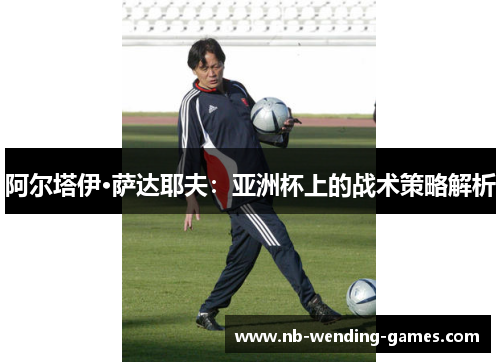 阿尔塔伊·萨达耶夫:亚洲杯上的战术策略解析 阿尔塔伊·萨达耶夫:亚洲杯上的战术策略解析