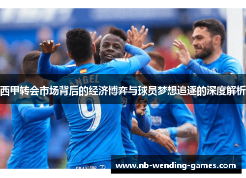 西甲转会市场背后的经济博弈与球员梦想追逐的深度解析