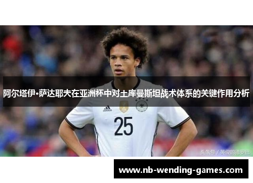 阿尔塔伊·萨达耶夫在亚洲杯中对土库曼斯坦战术体系的关键作用分析 阿尔塔伊·萨达耶夫在亚洲杯中对土库曼斯坦战术体系的关键作用分析