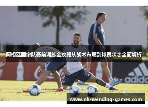 阿根廷国家队赛前训练全攻略从战术布局到球员状态全面解析 阿根廷国家队赛前训练全攻略从战术布局到球员状态全面解析