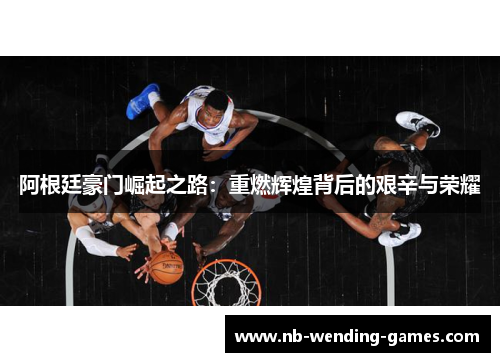 阿根廷豪门崛起之路：重燃辉煌背后的艰辛与荣耀