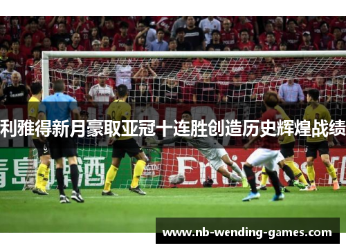 利雅得新月豪取亚冠十连胜创造历史辉煌战绩